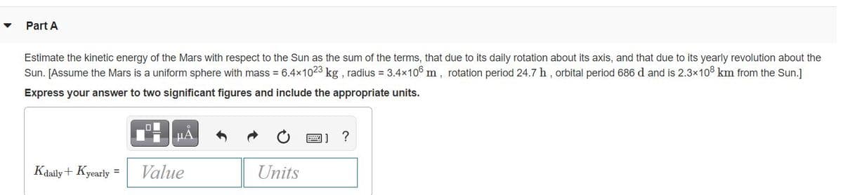 Part A
Estimate the kinetic energy of the Mars with respect to the Sun as the sum of the terms, that due to its daily rotation about its axis, and that due to its yearly revolution about the
Sun. [Assume the Mars is a uniform sphere with mass = 6.4x1023 kg , radius = 3.4x106 m, rotation period 24.7 h, orbital period 686 d and is 2.3x108 km from the Sun.]
Express your answer to two significant figures and include the appropriate units.
圖] ?
Kdaily+ Kyearly
Value
Units
%3D
