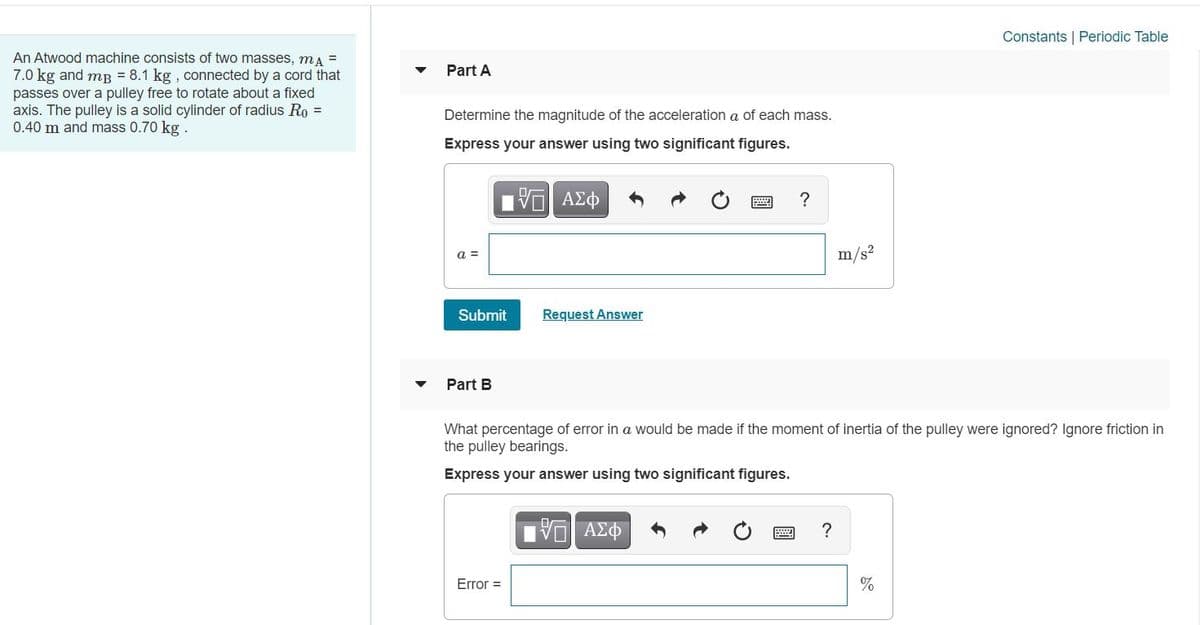 Constants | Periodic Table
An Atwood machine consists of two masses, mA =
7.0 kg and mp = 8.1 kg , connected by a cord that
passes over a pulley free to rotate about a fixed
axis. The pulley is a solid cylinder of radius Ro =
0.40 m and mass 0.70 kg .
Part A
Determine the magnitude of the acceleration a of each mass.
Express your answer using two significant figures.
?
a =
m/s?
Submit
Request Answer
Part B
What percentage of error in a would be made if the moment of inertia of the pulley were ignored? Ignore friction in
the pulley bearings.
Express your answer using two significant figures.
Πνο ΑΣΦ
Error =
%
