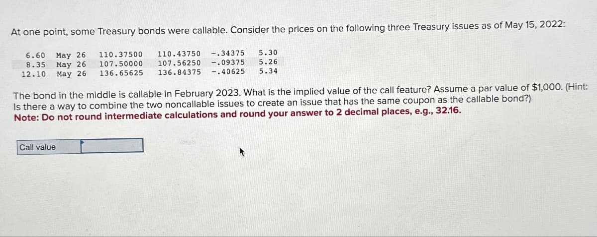 At one point, some Treasury bonds were callable. Consider the prices on the following three Treasury issues as of May 15, 2022:
6.60 May 26
8.35 May 26
12.10 May 26
110.37500
-.34375
110.43750
107.50000 107.56250 -.09375
136.65625 136.84375 -.40625
5.30
5.26
5.34
The bond in the middle is callable in February 2023. What is the implied value of the call feature? Assume a par value of $1,000. (Hint:
Is there a way to combine the two noncallable issues to create an issue that has the same coupon as the callable bond?)
Note: Do not round intermediate calculations and round your answer to 2 decimal places, e.g., 32.16.
Call value