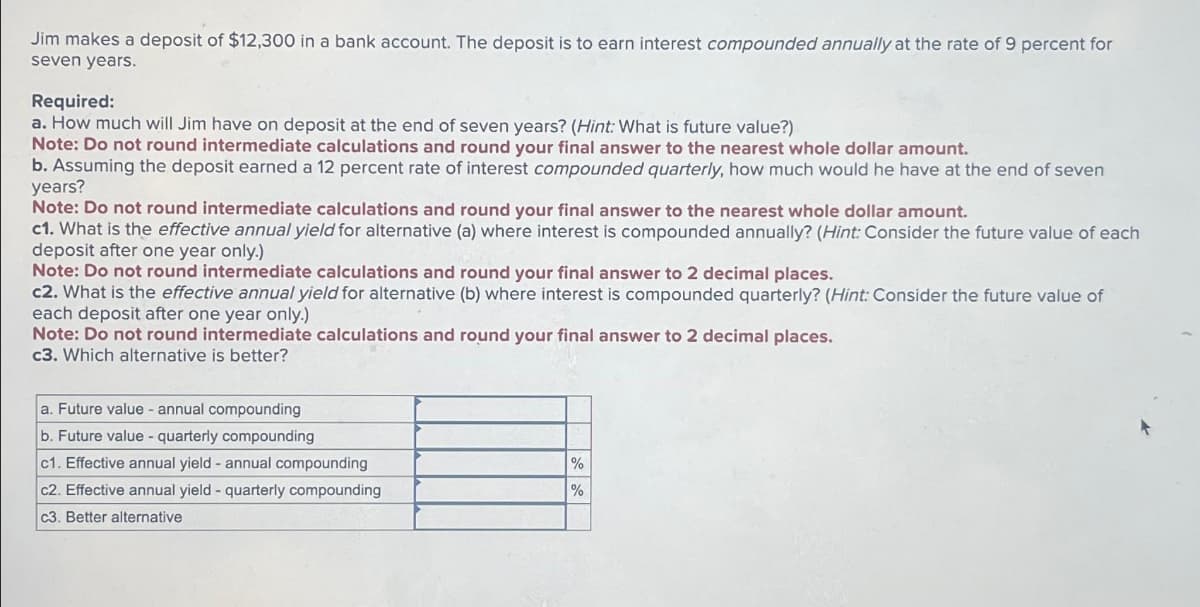 Jim makes a deposit of $12,300 in a bank account. The deposit is to earn interest compounded annually at the rate of 9 percent for
seven years.
Required:
a. How much will Jim have on deposit at the end of seven years? (Hint: What is future value?)
Note: Do not round intermediate calculations and round your final answer to the nearest whole dollar amount.
b. Assuming the deposit earned a 12 percent rate of interest compounded quarterly, how much would he have at the end of seven
years?
Note: Do not round intermediate calculations and round your final answer to the nearest whole dollar amount.
c1. What is the effective annual yield for alternative (a) where interest is compounded annually? (Hint: Consider the future value of each
deposit after one year only.)
Note: Do not round intermediate calculations and round your final answer to 2 decimal places.
c2. What is the effective annual yield for alternative (b) where interest is compounded quarterly? (Hint: Consider the future value of
each deposit after one year only.)
Note: Do not round intermediate calculations and round your final answer to 2 decimal places.
c3. Which alternative is better?
a. Future value - annual compounding
b. Future value - quarterly compounding
c1.
annual yield annual compounding
c2. Effective annual yield - quarterly compounding
c3. Better alternative
%
%