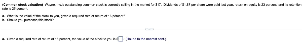 (Common stock valuation) Wayne, Inc.'s outstanding common stock is currently selling in the market for $17. Dividends of $1.87 per share were paid last year, return on equity is 23 percent, and its retention
rate is 25 percent.
a. What is the value of the stock to you, given a required rate of return of 16 percent?
b. Should you purchase this stock?
a. Given a required rate of return of 16 percent, the value of the stock to you is $
(Round to the nearest cent.)