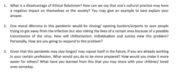 1. What is a disadvantage of Ethical Relativism? How can we say that one's cultural practice may have
a negative impact on themselves or the society? You may give an example to best explain your
answer.
2. One moral dilermma in this pandemic would be closing/ opening borders/airports to save people
trying to get away from the infection but also risking the lives of a certain area because of a possible
transmission of the virus. How will Utilitarianism, Individualism and Justice view this problem?
Personally, How are you going to respond to this problem?
3. Given that this pandemic may stay longer/ may repcat itself in the future, If you are already working
in your certain profession, What would you do to be more prepared? How would you make it more
easier for others? What have you learned from this that you may share with your children/ loved
ones someday.
