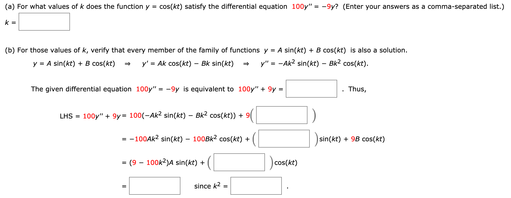 (a) For what values of k does the function y =
cos(kt) satisfy the differential equation 100y" = -9y? (Enter your answers as a comma-separated list.)
k =
(b) For those values of k, verify that every member of the family of functions y = A sin(kt) + B cos(kt) is also a solution.
y = A sin(kt) + B cos(kt)
y' = Ak cos(kt) – Bk sin(kt)
y" = -Ak2 sin(kt) – Bk2 cos(kt).
The given differential equation 100y" = -9y is equivalent to 100y" + 9y =
Thus,
%3D
LHS =
100y" + 9y= 100(-Ak² sin(kt) – Bk2 cos(kt)) + 9|
-100AK2 sin(kt) – 100BK2 cos(kt) +
|sin(kt) + 9B cos(kt)
(9 – 100k2)A sin(kt) +
|cos(kt)
since k2 =
%D
