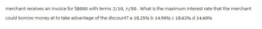 merchant receives an invoice for $8000 with terms 2/10, n/50. What is the maximum interest rate that the merchant
could borrow money at to take advantage of the discount? a 18.25% b 14.90 % € 18.62% d 14.60%