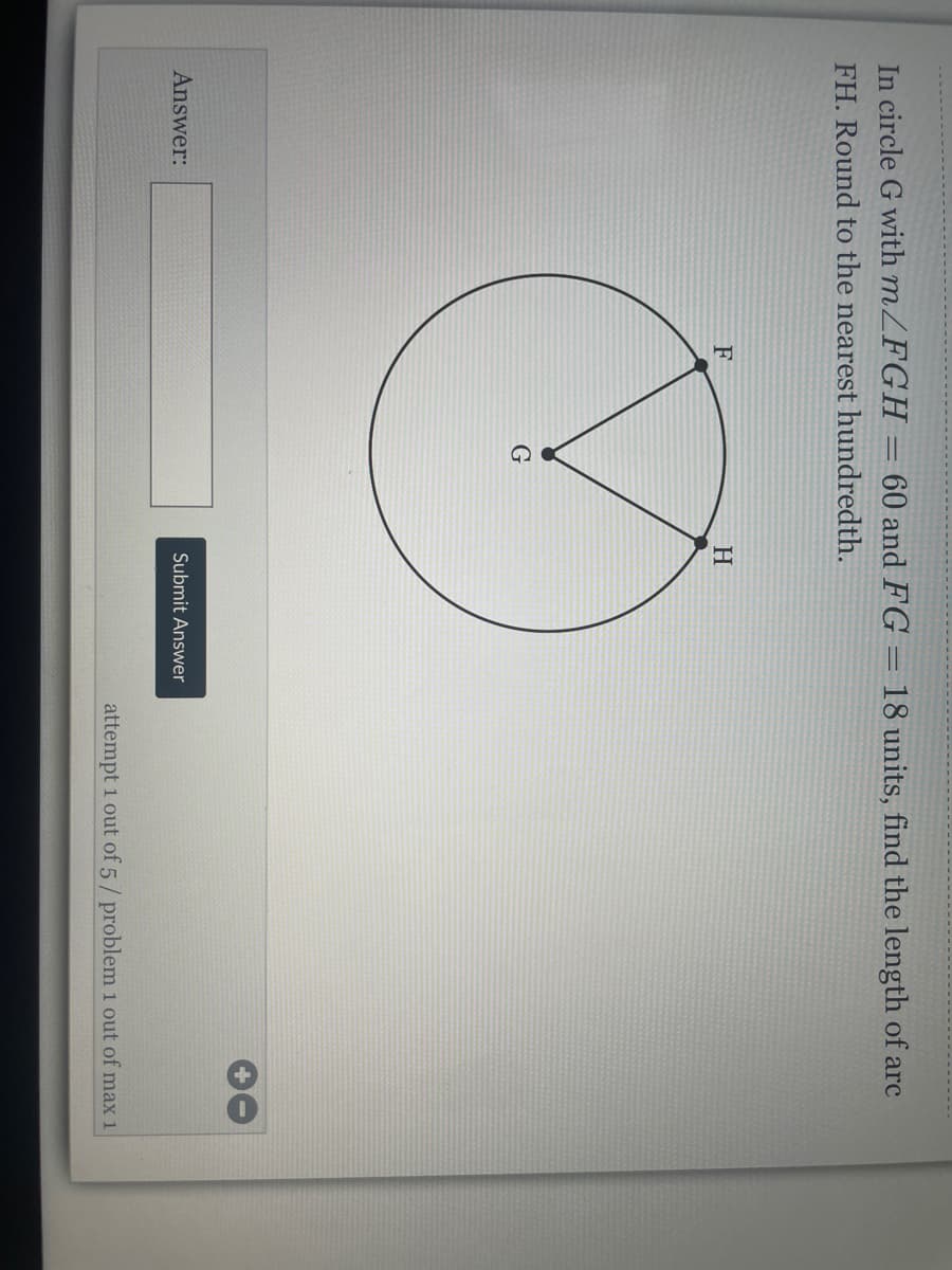 In circle G with MZFGH
= 60 and FG = 18 units, find the length of arc
FH. Round to the nearest hundredth.
F
H
Answer:
Submit Answer
attempt 1 out of 5/ problem 1 out of max 1
