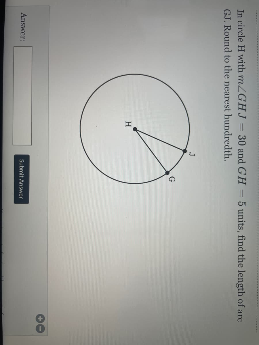 In circle H with mZGHJ = 30 and GH
5 units, find the length of arc
GJ. Round to the nearest hundredth.
J
G
H
Answer:
Submit Answer
