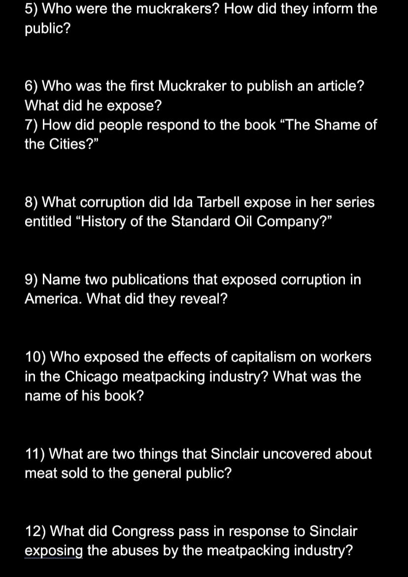 5) Who were the muckrakers? How did they inform the
public?
6) Who was the first Muckraker to publish an article?
What did he expose?
7) How did people respond to the book "The Shame of
the Cities?"
8) What corruption did Ida Tarbell expose in her series
entitled "History of the Standard Oil Company?"
9) Name two publications that exposed corruption in
America. What did they reveal?
10) Who exposed the effects of capitalism on workers
in the Chicago meatpacking industry? What was the
name of his book?
11) What are two things that Sinclair uncovered about
meat sold to the general public?
12) What did Congress pass in response to Sinclair
exposing the abuses by the meatpacking industry?
