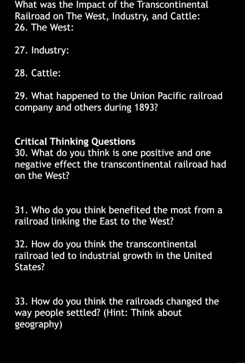 What was the Impact of the Transcontinental
Railroad on The West, Industry, and Cattle:
26. The West:
27. Industry:
28. Cattle:
29. What happened to the Union Pacific railroad
company and others during 1893?
Critical Thinking Questions
30. What do you think is one positive and one
negative effect the transcontinental railroad had
on the West?
31. Who do you think benefited the most from a
railroad linking the East to the West?
32. How do you think the transcontinental
railroad led to industrial growth in the United
States?
33. How do you think the railroads changed the
way people settled? (Hint: Think about
geography)
