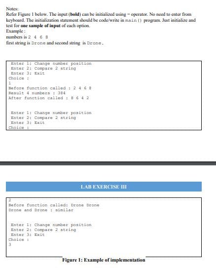 Notes:
Refer Figure I below. The input (bold) can be initialized using = operator. No need to enter from
keyboard. The initialization statement should be code/write in main () program. Just initialize and
test for one sample of input of each option.
Example :
numbers is 2 4 6 8
first string is Drone and second string is Drone.
Enter 1: Change nunber position
Enter 2: Compare 2 string
Enter 3: Exit
Choice:
Before function called : 2 4 6 8
Result 4 numbers : 384
After function called : 8 6 4 2
Enter 1: Change number position
Enter 2: Compare 2 string
Enter 3: Exit
Choice :
LAB EXERCISE III
Before function called: Drone Drone
Drone and Drone : similar
Enter 1: Change nunber position
Enter 2:Compare 2 string
Enter 3: Exit
Choice :
Figure 1: Example of implementation
