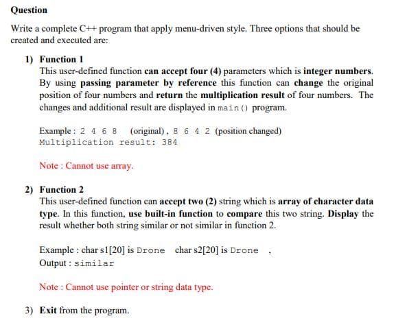 Question
Write a complete C++ program that apply menu-driven style. Three options that should be
created and executed are:
1) Function 1
This user-defined function can accept four (4) parameters which is integer numbers.
By using passing parameter by reference this function can change the original
position of four numbers and return the multiplication result of four numbers. The
changes and additional result are displayed in main () program.
Example : 2 4 6 8 (original), 8 6 4 2 (position changed)
Multiplication result: 384
Note : Cannot use array.
2) Function 2
This user-defined function can accept two (2) string which is array of character data
type. In this function, use built-in funetion to compare this two string. Display the
result whether both string similar or not similar in function 2.
Example : char s1[20] is Drone char s2[20] is Drone
Output : similar
Note : Cannot use pointer or string data type.
3) Exit from the program.
