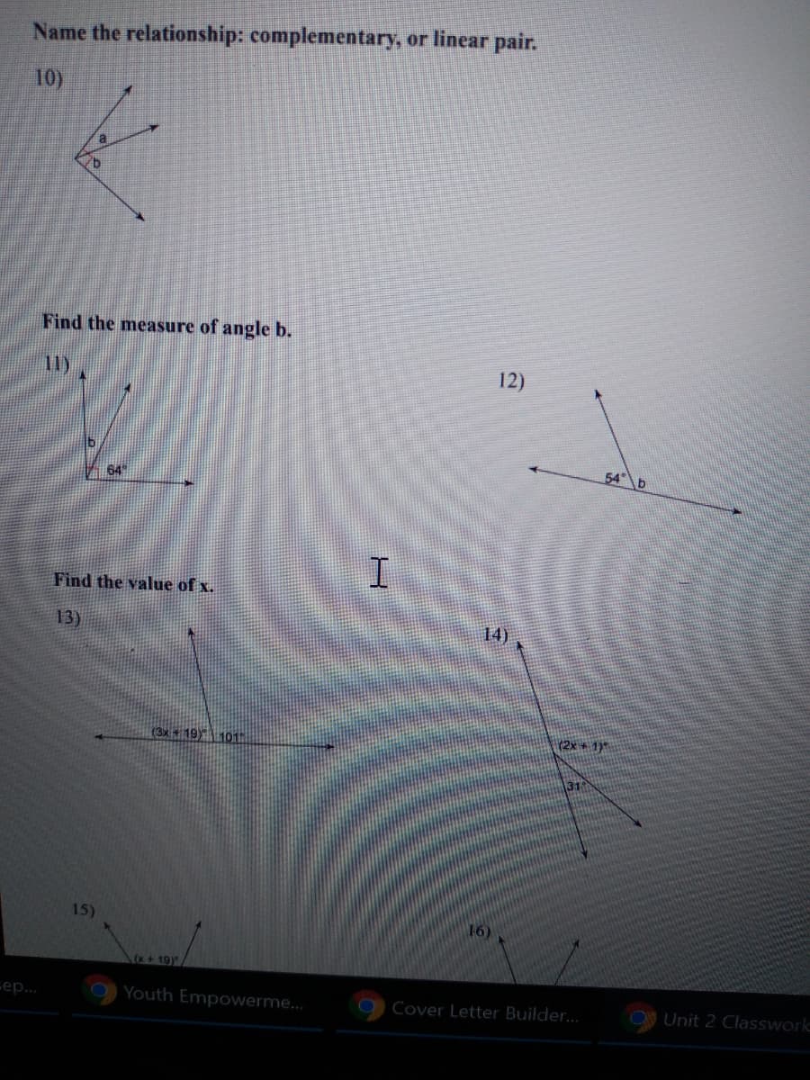 **Name the relationship: complementary, or linear pair.**

10) Diagram: Two angles, ∠a and ∠b, share a vertex and are adjacent. One side of both angles forms a straight line (linear pair).

**Find the measure of angle b.**

11) Diagram: Two angles are adjacent. One angle measures 64° and shares an arm with angle b.

12) Diagram: Angle b and a 54° angle are adjacent.

**Find the value of x.**

13) Diagram: A straight angle marked as (3x + 19)° and 101°.

14) Diagram: Two adjacent angles, one marked as (2x + 17)° and another angle measuring 31°.

15) Diagram: Two adjacent angles, one marked as (x + 19)° and another angle as part of a straight line.

16) Diagram: Two angles on a straight line, one marked x° and the other not marked.
