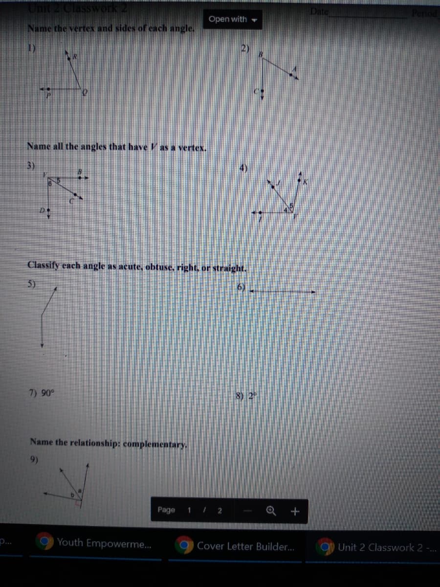 # Unit 2 Classwork 2

## Name the vertex and sides of each angle.

1) Diagram with point O and angle with sides labeled P and R.

2) Diagram with point C and angle with sides labeled A and B.

## Name all the angles that have \( V \) as a vertex.

3) Diagram showing lines intersecting at point V with points labeled as B, C, and D.

4) Diagram showing lines intersecting at point V with points labeled as J, K, and L.

## Classify each angle as acute, obtuse, right, or straight.

5) Diagram showing an angle labeled as \( x \).

6) Diagram showing an angle labeled as \( y \).

7) Indicates a 90-degree angle.

8) Indicates a 28-degree angle.

## Name the relationship: complementary.

9) Diagram showing two angles labeled \( a \) and \( b \). 

**Note:** Complementary angles are two angles whose measures add up to 90 degrees.

- **Page 1 / 2** 

This exercise is designed to help students understand angles, classify them, and explore their relationships.