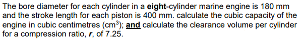 The bore diameter for each cylinder in a eight-cylinder marine engine is 180 mm
and the stroke length for each piston is 400 mm. calculate the cubic capacity of the
engine in cubic centimetres (cm³); and calculate the clearance volume per cylinder
for a compression ratio, r, of 7.25.