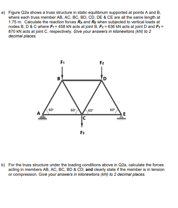 a) Figure Q2a shows a truss structure in static equilibrium supported at points A and B,
where each truss member AB, AC, BC, BD, CD, DE & CE are all the same length at
1.75 m. Calculate the reaction forces RA and RE when subjected to vertical loads at
nodes B, D & C where F₁ = 458 kN acts at joint B, F2 = 636 kN acts at joint D and F3 =
870 KN acts at joint C. respectively. Give your answers in kilonewtons (kN) to 2
decimal places.
A
dost
60⁰
F1
B
60°
с
F3
60⁰
F2
D
60°
E
b) For the truss structure under the loading conditions above in Q2a, calculate the forces
acting in members AB, AC, BC, BD & CD; and clearly state if the member is in tension
or compression. Give your answers in kilonewtons (kN) to 2 decimal places.