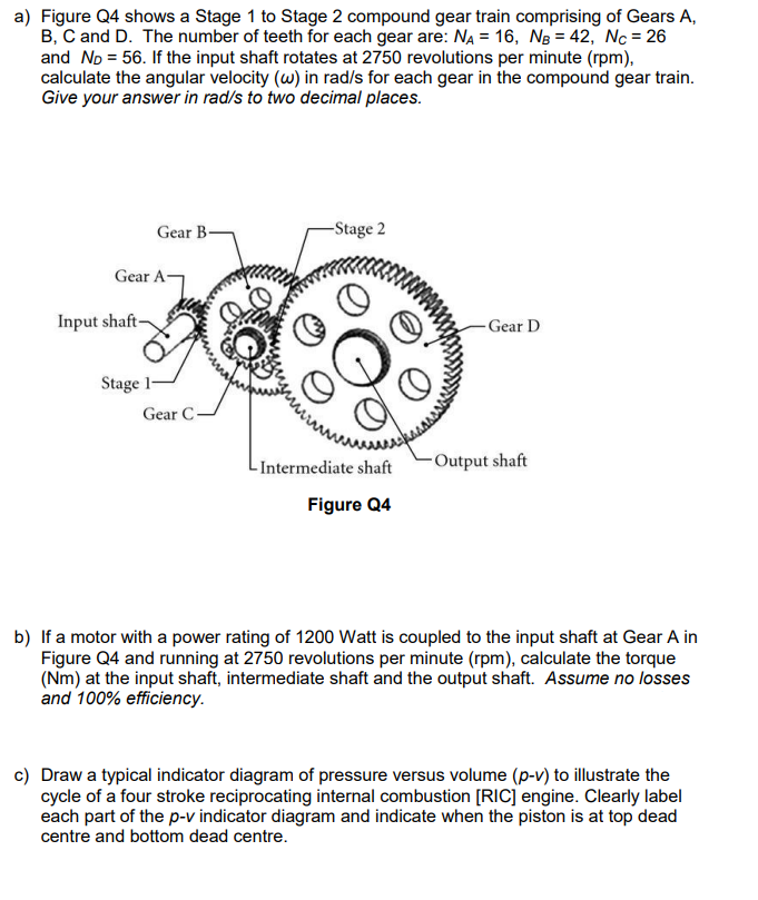 a) Figure Q4 shows a Stage 1 to Stage 2 compound gear train comprising of Gears A,
B, C and D. The number of teeth for each gear are: NA = 16, NB = 42, Nc = 26
and No = 56. If the input shaft rotates at 2750 revolutions per minute (rpm),
calculate the angular velocity (w) in rad/s for each gear in the compound gear train.
Give your answer in rad/s to two decimal places.
Gear B-
Gear A
Input shaft-
Stage 1-
Gear C
-Stage 2
-Intermediate shaft
Figure Q4
Gear D
-Output shaft
b) If a motor with a power rating of 1200 Watt is coupled to the input shaft at Gear A in
Figure Q4 and running at 2750 revolutions per minute (rpm), calculate the torque
(Nm) at the input shaft, intermediate shaft and the output shaft. Assume no losses
and 100% efficiency.
c) Draw a typical indicator diagram of pressure versus volume (p-v) to illustrate the
cycle of a four stroke reciprocating internal combustion [RIC] engine. Clearly label
each part of the p-v indicator diagram and indicate when the piston is at top dead
centre and bottom dead centre.