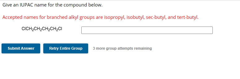 Give an IUPAC name for the compound below.
Accepted names for branched alkyl groups are isopropyl, isobutyl, sec-butyl, and tert-butyl.
CICH2CH2CH2CH2CI
Submit Answer
Retry Entire Group
3 more group attempts remaining