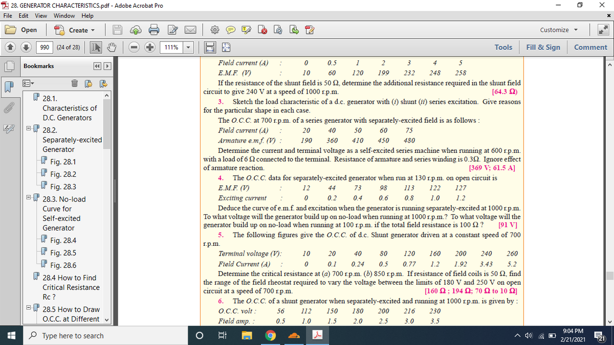 2 28. GENERATOR CHARACTERISTICS.pdf - Adobe Acrobat Pro
File Edit View Window Help
Оpen
P2 Create
Customize -
066
(24 of 28)
111%
Tools
Fill & Sign
Comment
Field current (A)
0.5
2
3
4
5
Bookmarks
Е.M.F (V)
If the resistance of the shunt field is 50 2, determine the additional resistance required in the shunt field
circuit to give 240 V at a speed of 1000 r.p.m.
3. Sketch the load characteristic of a d.c. generator with (i) shunt (ii) series excitation. Give reasons
for the particular shape in each case.
The O.C.C. at 700 r.p.m. of a series generator with separately-excited field is as follows :
10
60
120
199
232
248
258
[64.3 Q)
P 28.1.
Characteristics of
D.C. Generators
ET 28.2.
Field current (A)
20
40
50
60
75
Separately-excited
Armature e.m.f. (V) :
Determine the current and terminal voltage as a self-excited series machine when running at 600 r.p.m.
with a load of 6 Q connected to the terminal. Resistance of armature and series winding is 0.32. Ignore effect
of armature reaction.
190
360
410
450
480
Generator
W Fig. 28.1
I Fig. 28.2
T Fig. 28.3
E P 28.3. No-load
[369 V; 61.5 A]
The O.C.C. data for separately-excited generator when run at 130 1.p.m. on open circuit is
E.M.F. (V)
4.
12
44
73
98
113
122
127
Exciting current
0.2
0.4
0.6
0.8
1.0
1.2
Deduce the curve of e.m.f. and excitation when the generator is running separately-excited at 1000 r.p.m.
To what voltage will the generator build up on no-load when running at 1000 1.p.m.? To what voltage will the
generator build up on no-load when running at 100 1.p.m. if the total field resistance is 100 2 ?
5. The following figures give the O.C.C. of d.c. Shunt generator driven at a constant speed of 700
Curve for
Self-excited
Generator
[91 V]
f Fig. 28.4
W Fig. 28.5
W Fig. 28.6
I.p.m.
Terminal voltage (V):
Field Current (A)
10
20
40
80
120
160
200
240
260
0.1
0.24
0.5
0.77
1.2
1.92
3.43
5.2
Determine the critical resistance at (a) 700 r.p.m. (b) 850 r.p.m. If resistance of field coils is 50 2, find
the range of the field rheostat required to vary the voltage between the limits of 180 V and 250 V on open
circuit at a speed of 700 r.p.m.
W 28.4 How to Find
Critical Resistance
[160 Ω; 194 Ω; 70 Ω to 10 Ω]
Rc ?
The O.C.C. of a shunt generator when separately-excited and running at 1000 1.p.m. is given by :
O.C.C. volt :
Field amp. :
6.
EP 28.5 How to Draw
O.C. at Different v
56
112
150
180
200
216
230
0.5
1.0
1.5
2.0
2.5
3.0
3.5
9:04 PM
P Type here to search
A 4) G
721
2/21/2021
出
