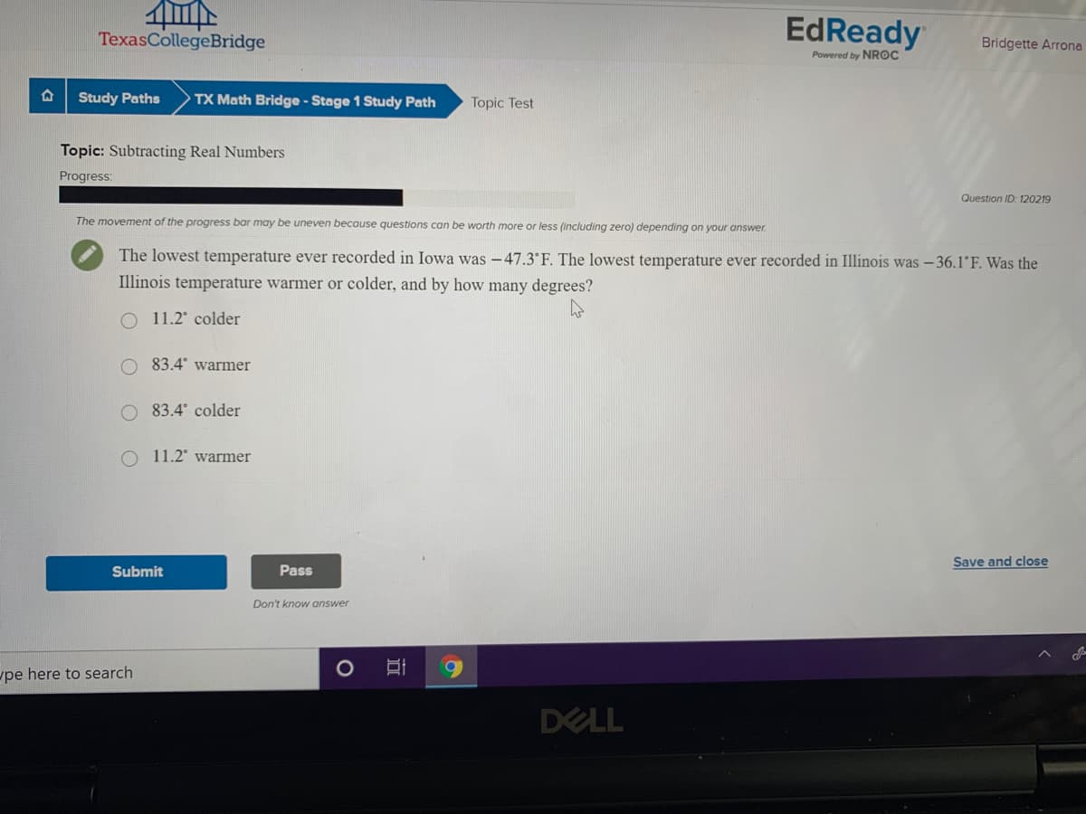 EdReady
TexasCollegeBridge
Bridgette Arrona
Powered by NROC
Study Paths
TX Math Bridge - Stage 1 Study Path
Topic Test
Topic: Subtracting Real Numbers
Progress:
Question ID: 120219
The movement of the progress bar may be uneven because questions can be worth more or less (including zero) depending on your answer.
The lowest temperature ever recorded in Iowa was -47.3°F. The lowest temperature ever recorded in Illinois was - 36.1 F. Was the
Illinois temperature warmer or colder, and by how many degrees?
O 11.2 colder
83.4° warmer
83.4 colder
11.2° warmer
Save and close
Submit
Pass
Don't know answer
pe here to search
DELL
