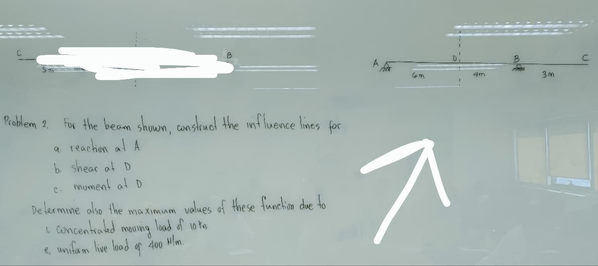 Problem 2. For the beam shown, construct the influence lines for
a reaction at A
b. shear at D
moment at D
C-
Determine also the maximum values of these function due to
concentrated
load of 10 km.
1.
moving
2. uniform live load of 400 N/m.
ㅈ
4m
B
ZM
3m