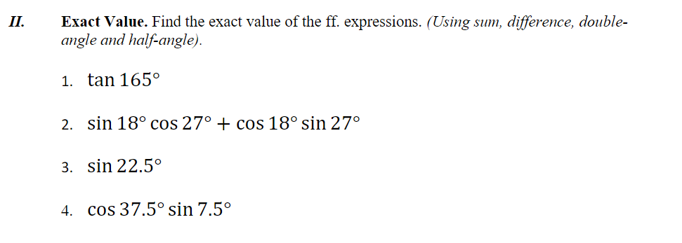 Exact Value. Find the exact value of the ff. expressions. (Using sum, difference, double-
angle and half-angle).
II.
1. tan 165°
2. sin 18° cos 27° + cos 18° sin 27°
3. sin 22.5°
4. cos 37.5° sin 7.5°
