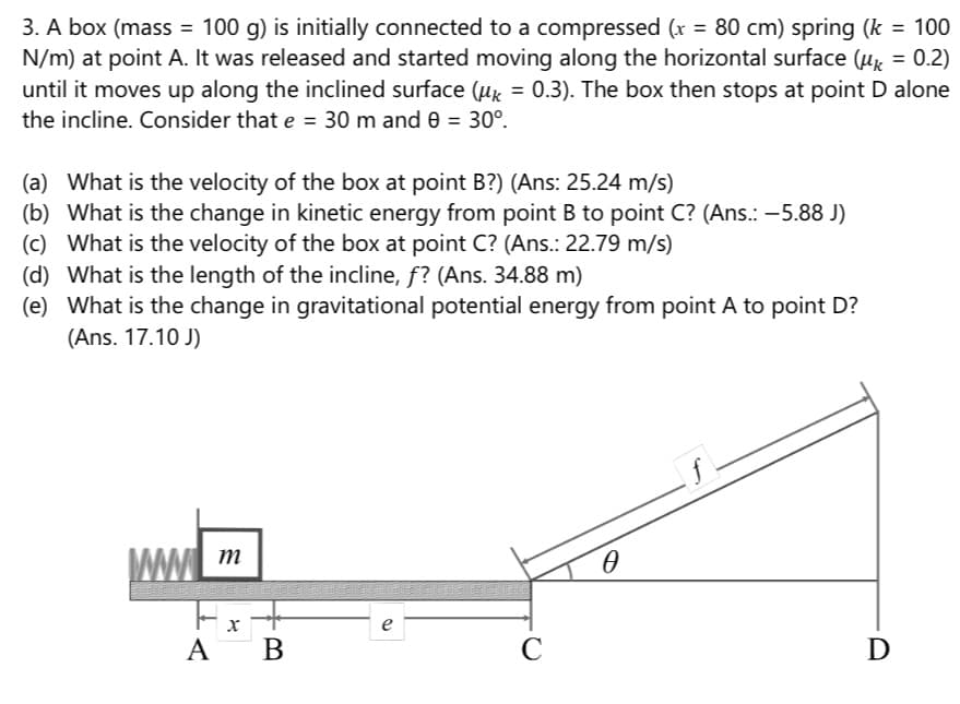 3. A box (mass = 100 g) is initially connected to a compressed (x = 80 cm) spring (k = 100
N/m) at point A. It was released and started moving along the horizontal surface (Hx = 0.2)
until it moves up along the inclined surface (µx = 0.3). The box then stops at point D alone
%3D
the incline. Consider that e = 30 m and e = 30°.
(a) What is the velocity of the box at point B?) (Ans: 25.24 m/s)
(b) What is the change in kinetic energy from point B to point C? (Ans.: -5.88 J)
(c) What is the velocity of the box at point C? (Ans.: 22.79 m/s)
(d) What is the length of the incline, f? (Ans. 34.88 m)
(e) What is the change in gravitational potential energy from point A to point D?
(Ans. 17.10 J)
D
