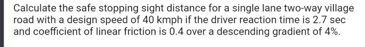 Calculate the safe stopping sight distance for a single lane two-way village
road with a design speed of 40 kmph if the driver reaction time is 2.7 sec
and coefficient of linear friction is 0.4 over a descending gradient of 4%.
