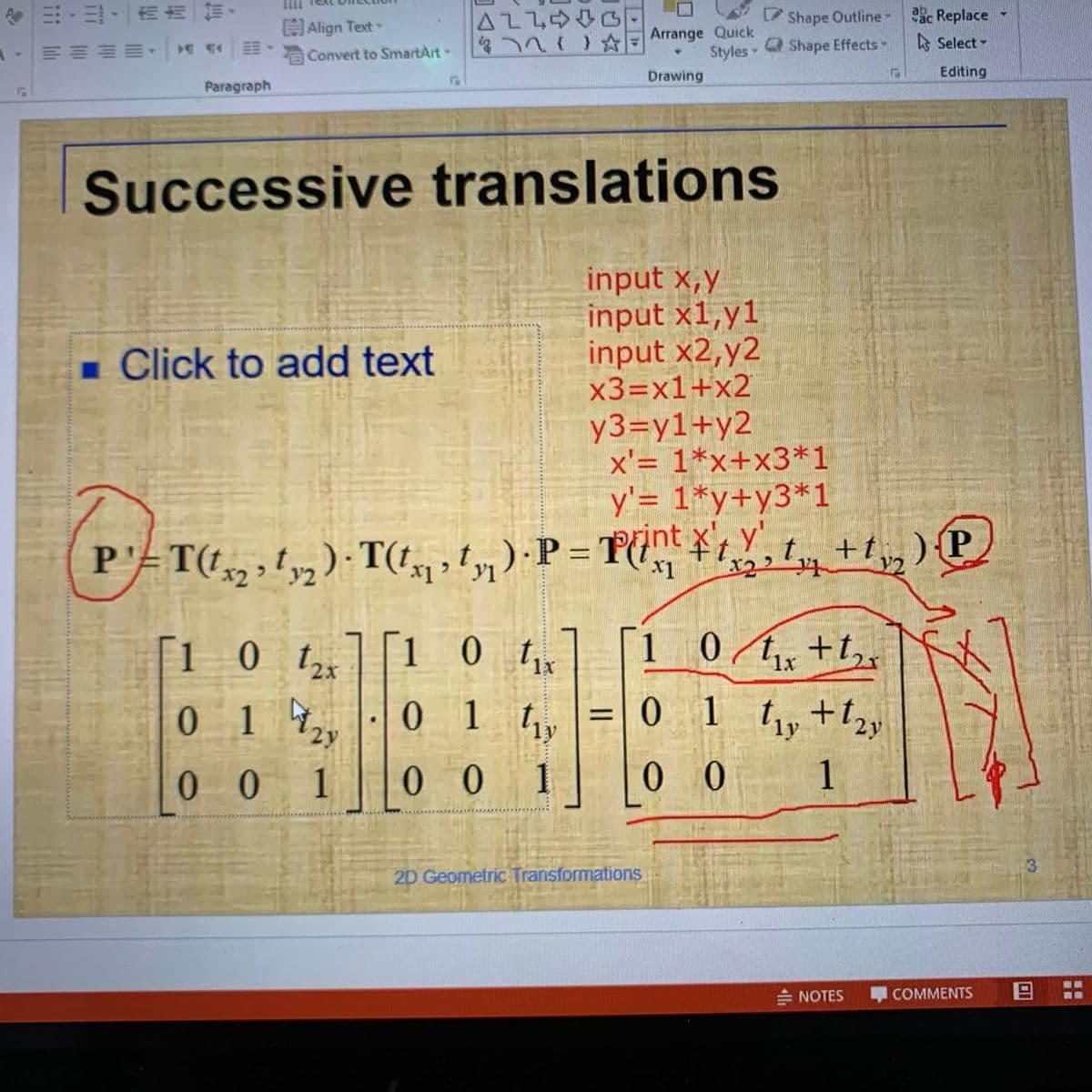 令出,,一而饰一付,
口介合177
Styles-
Shape Outline ac Replace
Align Text-
Arrange Quick
EEEE Convert to SmartArt
177//8
Q Shape Effects-
A Select -
Drawing
Editing
Paragraph
Successive translations
input x,y
input x1,y1
input x2,y2
x3=x1+x2
y3=y1+y2
x'= 1*x+x3*1
y'= 1*y+y3*1
rint x, Y
- Click to add text
+t,, )P
Y2
t.
P'=T(t2;!y) · T(,, ty) ·P = Tnt ¥t
P'ET
[1 0 t][1 0 tx
1 0/1,+t,x
0 /t, +t,
0.
017
0 1 ly
0 1 t,+t2y
ly
0 0
1
00 1
0 0
1
2D Geometric Transformations
I COMMENTS
日:
NOTES
