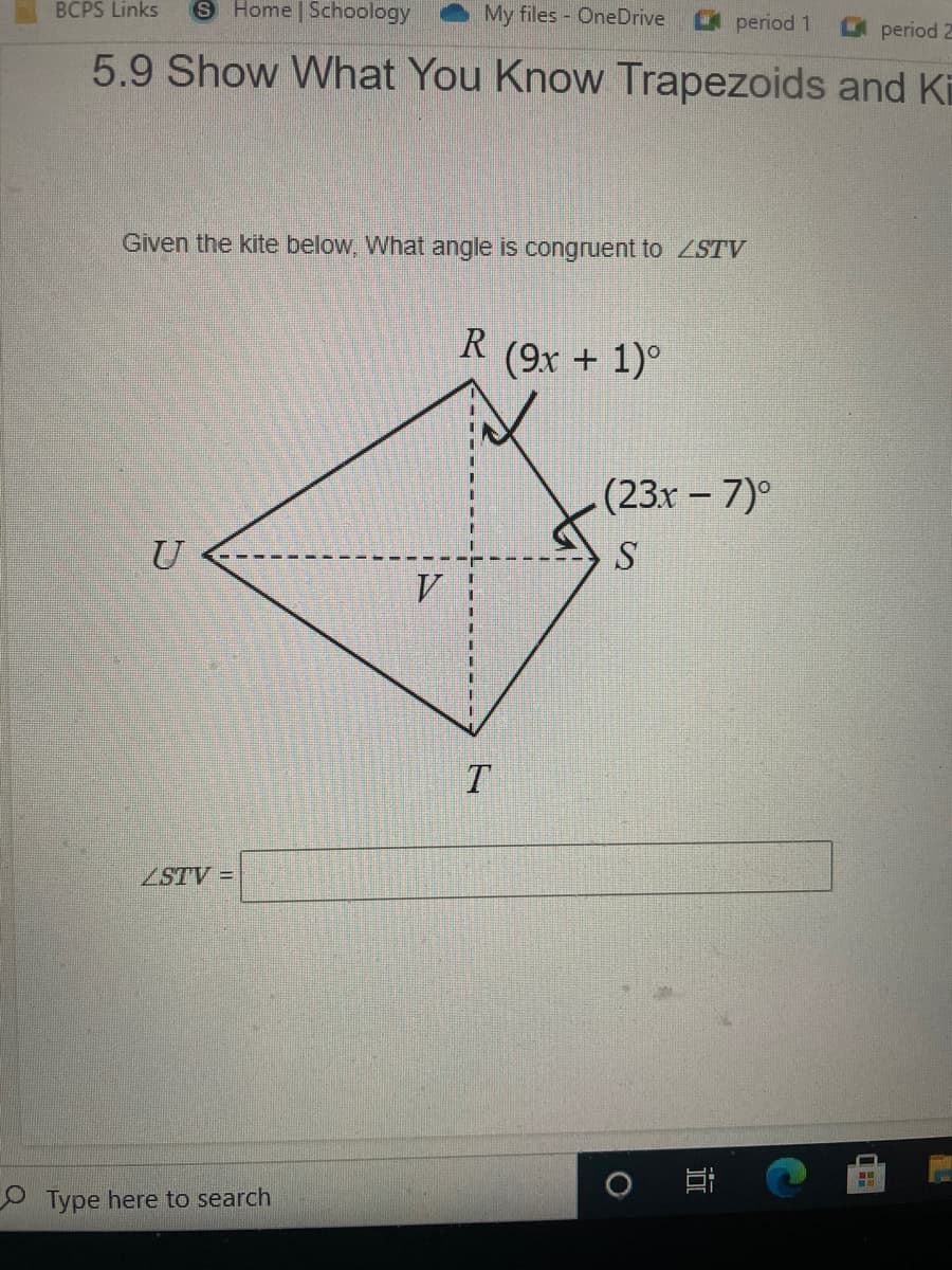 BCPS Links
S Home Schoology
My files OneDrive
period 1
period 2
5.9 Show What You Know Trapezoids and Ki
Given the kite below, What angle is congruent to ZSTV
R (9x + 1)°
(23x - 7)°
ZSTV =
O Type here to search
