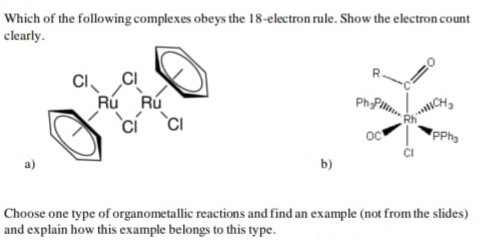 Which of the following complexes obeys the 18-electron rule. Show the electron count
clearly.
CI
CI
Rú Rú
PhPm
oc
PPha
b)
Choose one type of organometallic reactions and find an example (not from the slides)
and explain how this example belongs to this type.
