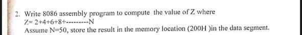 2. Write 8086 assembly program to compute the value of Z where
Z= 2+4+6+8+--..--N
Assume N=50, store the result in the memory location (200H )in the data segment.
