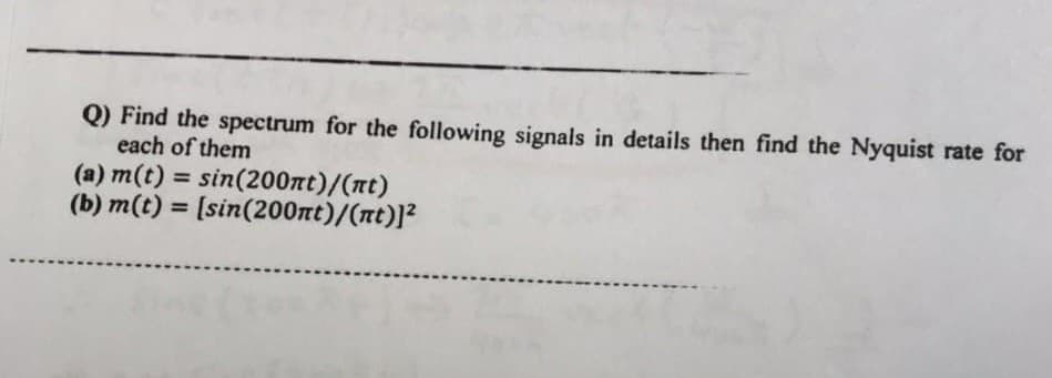 Q) Find the spectrum for the following signals in details then find the Nyquist rate for
each of them
(a) m(t) = sin(200nt)/(nt)
(b) m(t) = [sin(200nt)/(nt)]²
%3D
%3D
