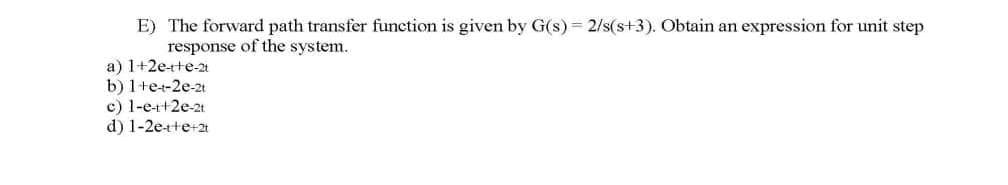 E) The forward path transfer function is given by G(s) = 2/s(s+3). Obtain an expression for unit step
response of the system.
a) 1+2e+te-2t
b) 1+e+2e-2t
c) 1-e-r+2e-2t.
d) 1-2e-tte+2t
