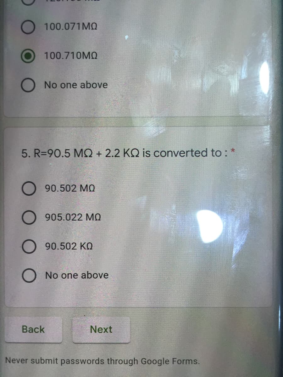 O 100.071MO
100.710MQ
O No one above
5. R=90.5 MQ + 2.2 KQ is converted to :
O 90.502 MO
O 905.022 MQ
O 90.502 KO
O No one above
Back
Next
Never submit passwords through Google Forms.
