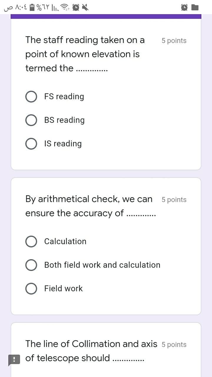 The staff reading taken on a
5 points
point of known elevation is
termed the
FS reading
BS reading
O IS reading
By arithmetical check, we can
5 points
ensure the accuracy of
Calculation
O Both field work and calculation
O Field work
The line of Collimation and axis 5 points
of telescope should
