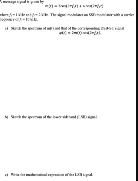 A message signal is given by
m(t) = 2cos(2mf;t) + 4 cos(2mf2t)
where fi= 1 kHz and fi=2 kHz. The signal modulates an SSB modulator with a carrier
requency of f.= 10 kHz.
a) Sketch the spectrum of m(t) and that of the corresponding DSB-SC signal
p(t) = 2m(t) cos(2nf.t).
b) Sketch the spectrum of the lower sideband (LSB) signal.
c) Write the mathematical expression of the LSB signal.
