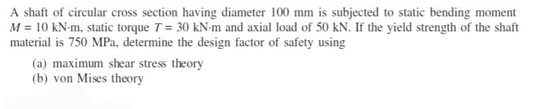 A shaft of circular cross section having diameter 100 mm is subjected to static bending moment
M = 10 kN-m, static torque T = 30 kN-m and axial load of 50 kN. If the yield strength of the shaft
material is 750 MPa, determine the design factor of safety using
(a) maximum shear stress theory
(b) von Mises theory