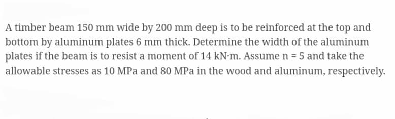 A timber beam 150 mm wide by 200 mm deep is to be reinforced at the top and
bottom by aluminum plates 6 mm thick. Determine the width of the aluminum
plates if the beam is to resist a moment of 14 kN·m. Assume n = 5 and take the
allowable stresses as 10 MPa and 80 MPa in the wood and aluminum, respectively.