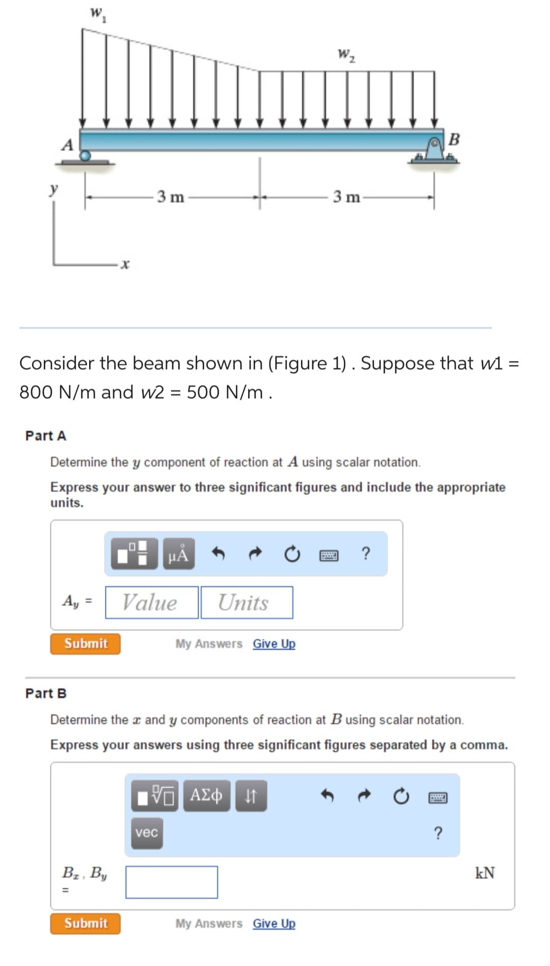 W₁
Ay
Submit
X
Consider the beam shown in (Figure 1). Suppose that w1 =
800 N/m and w2 = 500 N/m.
B₂, By
=
3 m
Part A
Determine the y component of reaction at A using scalar notation.
Express your answer to three significant figures and include the appropriate
units.
Submit
μᾶ
Value
vec
Units
My Answers Give Up
W₂
3 m
Part B
Determine the x and y components of reaction at B using scalar notation.
Express your answers using three significant figures separated by a comma.
5 ΑΣΦ | 47
My Answers Give Up
?
B
po
P
?
kN