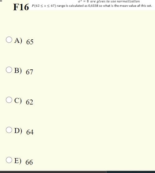 8 are given to use normalization
F16
P(62 S x S 67) range is calculated as 0,6158 so what is the mean value af this set.
O A) 65
O B) 67
OC) 62
O D) 64
E) 66
