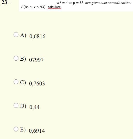 23 -
o? = 4 ve u = 85 are given use normalization
P(84 < x< 93) salculate.
A) 0,6816
B) 07997
OC) 0,7603
OD) 0,44
O E) 0,6914
