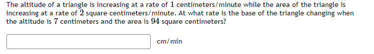 The altitude of a triangle is increasing at a rate of 1 centimeters/minute while the area of the triangle is
increasing at a rate of 2 square centimeters/minute. At what rate is the base of the triangle changing when
the altitude is 7 centimeters and the area is 94 square centimeters?
cm/min
