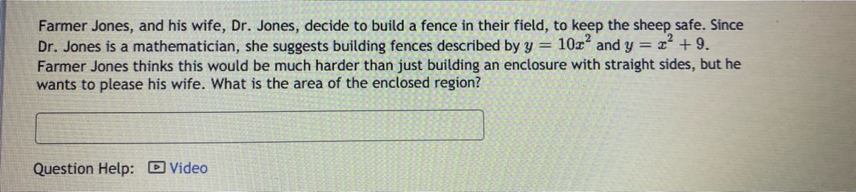 Farmer Jones, and his wife, Dr. Jones, decide to build a fence in their field, to keep the sheep safe. Since
Dr. Jones is a mathematician, she suggests building fences described by y = 10x and y = x + 9.
Farmer Jones thinks this would be much harder than just building an enclosure with straight sides, but he
wants to please his wife. What is the area of the enclosed region?
Question Help: Video
