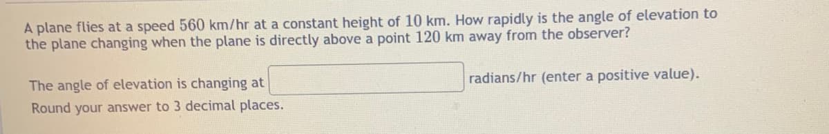 A plane flies at a speed 560 km/hr at a constant height of 10 km. How rapidly is the angle of elevation to
the plane changing when the plane is directly above a point 120 km away from the observer?
radians/hr (enter a positive value).
The angle of elevation is changing at
Round your answer to 3 decimal places.
