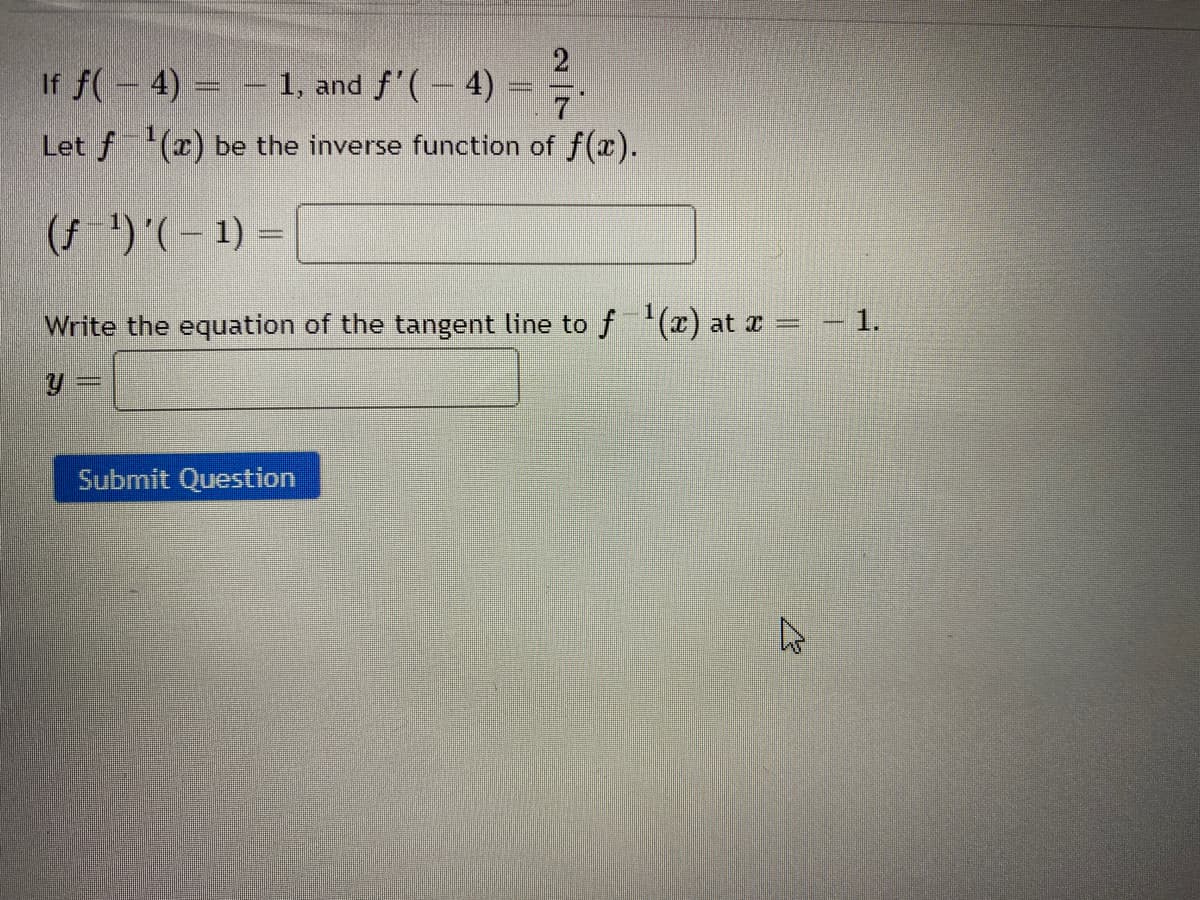 2
If f(- 4) = – 1, and f'(– 4) =
7
Let f (x) be the inverse function of f(x).
(f ')'(– 1) =
Write the equation of the tangent line to f(x) at x =
- 1.
Submit Question
