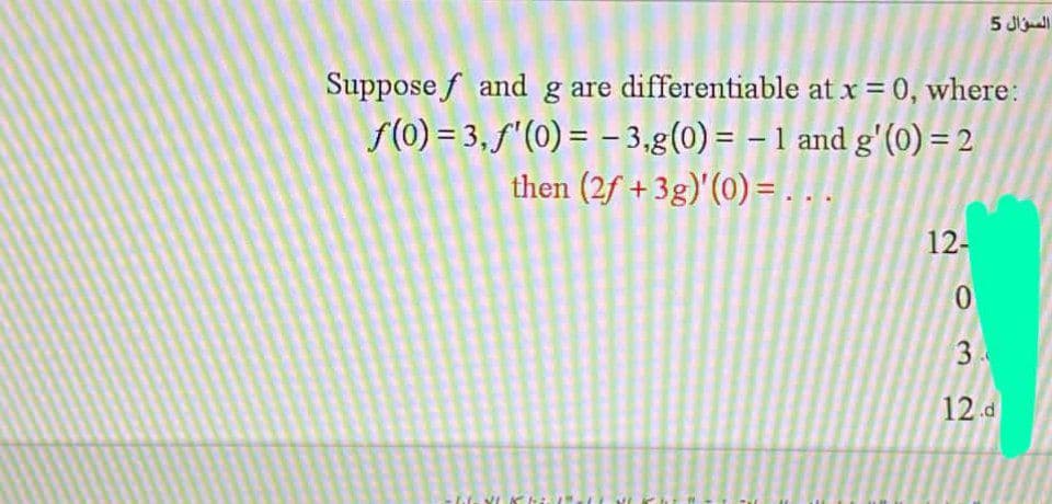 5 Jll
Suppose f and g are differentiable at x = 0, where:
f(0) = 3,f'(0) = - 3,g(0) = – 1 and g'(0) = 2
then (2f + 3g)'(0) = . . .
12-
0.
3
12.d
