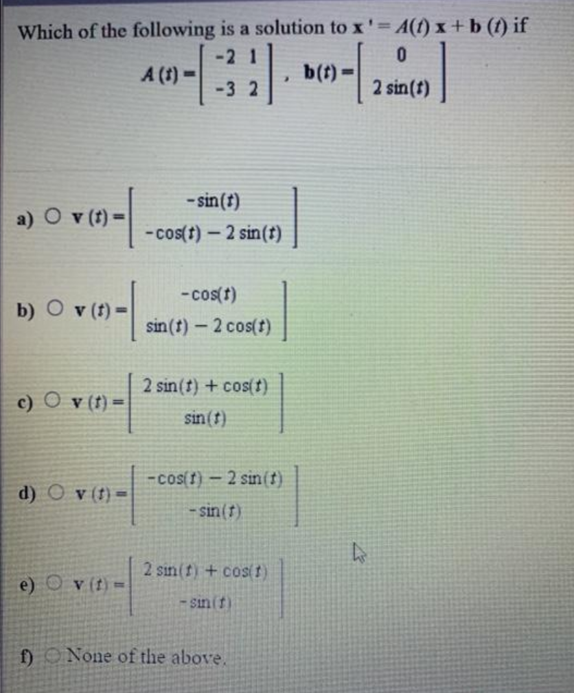 Which of the following is a solution to x' A(f) x +b (t) if
-2 1
A (1) =
-3 2
b(t)=
2 sin(t)
- sin(t)
a) O v (t) =
-cos(t) – 2 sin(t)
-cos(t)
b) O v (t) =
sin(t)- 2 cos(t)
2 sin(t) + cos(t)
c) O v (t) =
sin (t)
-cos(f)- 2 sin(t)
d) O v (t) =
- sin(f)
2 sin(f) + cos(t)
e) O v (t)=
- sin(t)
f) ONone of the above.
