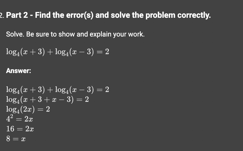 2. Part 2 - Find the error(s) and solve the problem correctly.
Solve. Be sure to show and explain your work.
log4(x + 3) + log4 (x − 3)
Answer:
= 2
log4(x + 3) + log₁(x − 3) = 2
log₁(x +3+x − 3) = 2
log4(2x) = 2
4² = 2x
16 = 2x
8 = x