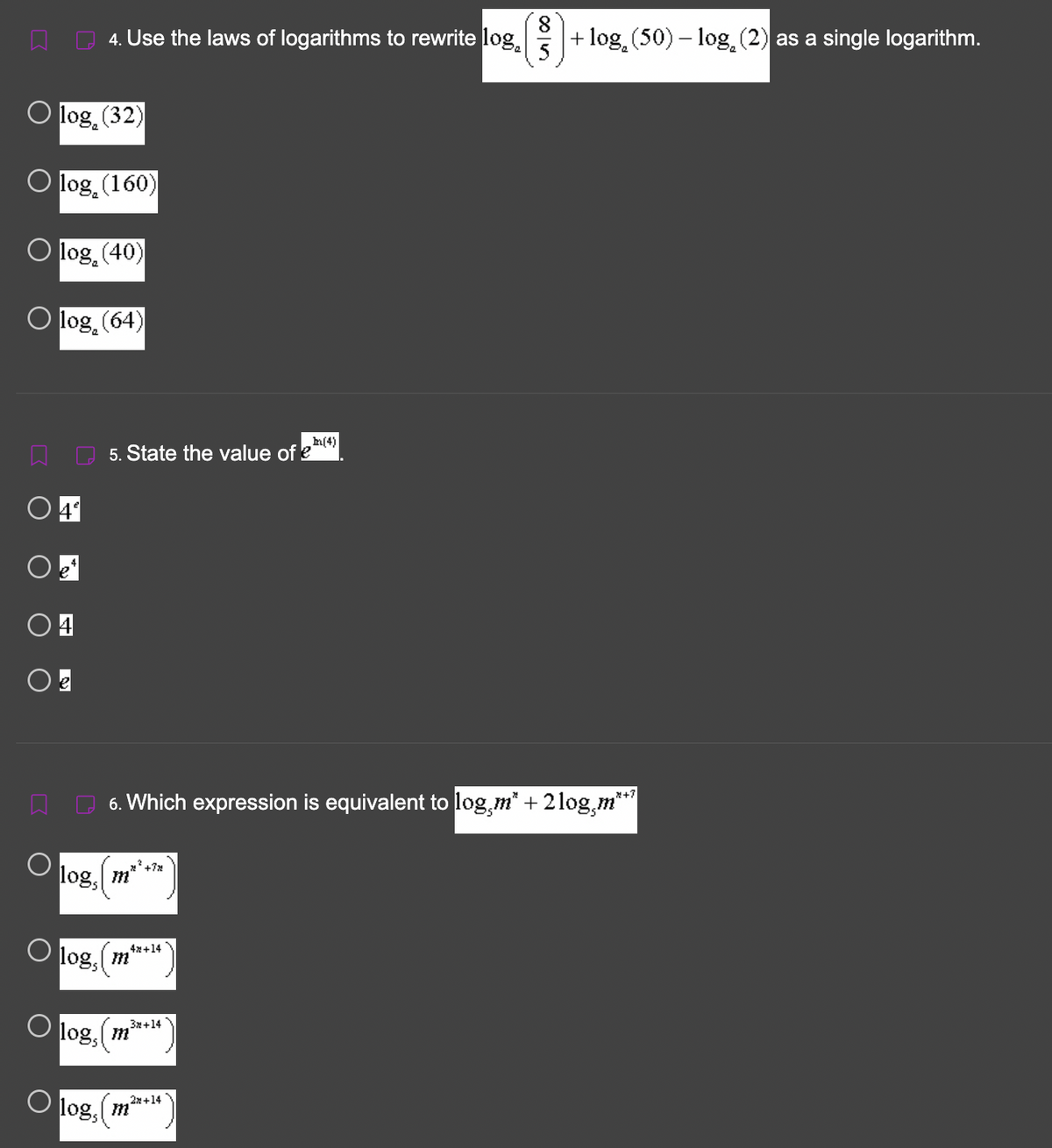 O log₂ (32)
log (160)
) log (40)
Olog (64)
O 4*
4. Use the laws of logarithms to rewrite log
+ log₂ (50) – log₂ (2) as a single logarithm.
5
○ 4
log,
O logs
5. State the value of e
6. Which expression is equivalent to log,m* + 2log,m**¹
2².
O log, (m
4x+14
m
+7%2
3x+14
O log, (m²
(4)
2x+14