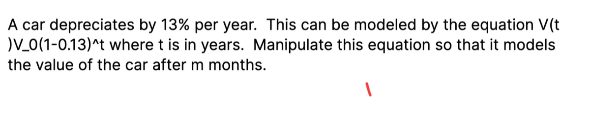 A car depreciates by 13% per year. This can be modeled by the equation V(t
)V_0(1-0.13)^t where t is in years. Manipulate this equation so that it models
the value of the car after m months.
1