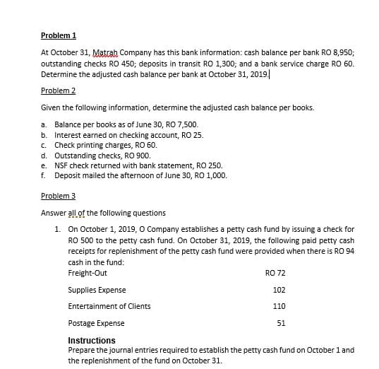 Problem 1
At October 31, Matrah Company has this bank information: cash balance per bank RO 8,950;
outstanding checks RO 450; deposits in transit RO 1,300; and a bank service charge RO 60.
Determine the adjusted cash balance per bank at Otober 31, 2019|
Problem 2
Given the following information, determine the adjusted cash balance per books.
a. Balance per books as of June 30, RO 7,500.
b. Interest earned on checking account, RO 25.
c. Check printing charges, RO 60.
d. Outstanding checks, RO 900.
e. NSF check returned with bank statement, RO 250.
f. Deposit mailed the afternoon of June 30, RO 1,000.
Problem 3
Answer all of the following questions
1. On October 1, 2019, O Company establishes a petty cash fund by issuing a check for
RO 500 to the petty cash fund. On October 31, 2019, the following paid petty cash
receipts for replenishment of the petty cash fund were provided when there is RO 94
cash in the fund:
Freight-Out
RO 72
Supplies Expense
102
Entertainment of Clients
110
Postage Expense
51
Instructions
Prepare the journal entries required to establish the petty cash fund on October 1 and
the replenishment of the fund on October 31.
